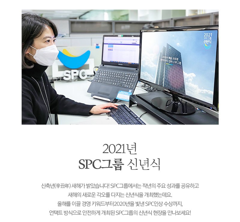 2021년 SPC그룹 신년식
                    신축년(辛丑年) 새해가 밝았습니다! SPC그룹에서는 작년의 주요 성과를 공유하고 새해의 새로운 각오를 다지는 신년식을 개최했는데요. 올해를 이끌 경영 키워드부터 2020년을 빛낸 SPC인상 수상까지, 언택트 방식으로 안전하게 개최된 SPC그룹의 신년식 현장을 만나보세요!
                    
                    