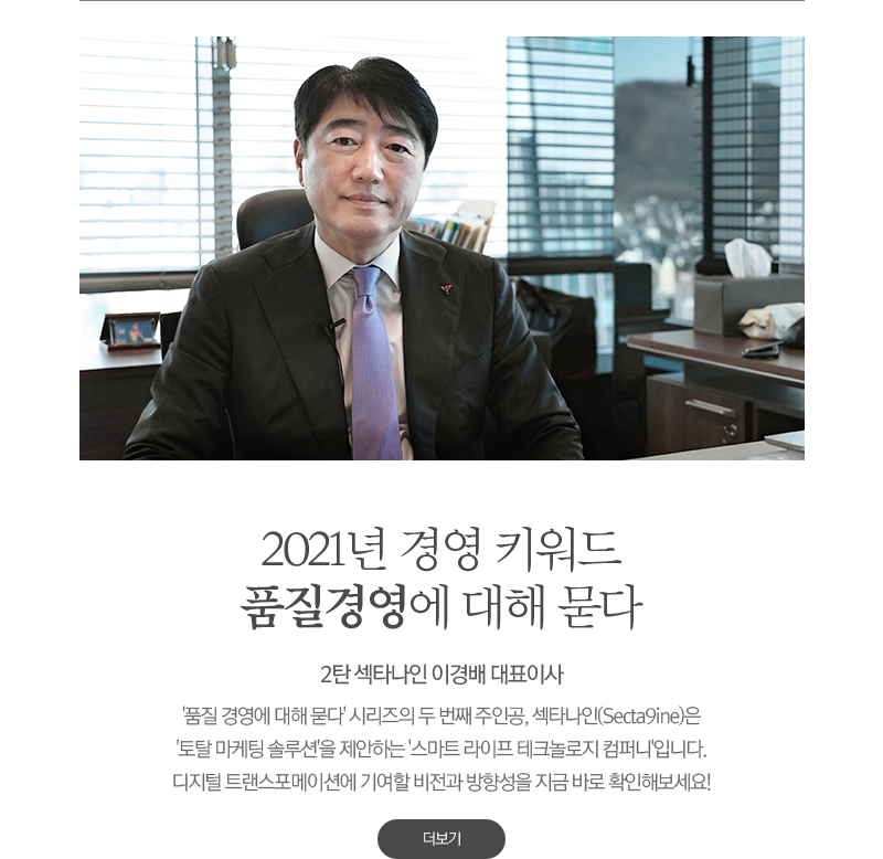 2021년 경영 키워드 품질경영에 대해 묻다
							'품질 경영에 대해 묻다' 시리즈의 두 번째 주인공은 Secta9ine 이경배 대표이사입니다. 
							스마트 라이프 테크놀로지 컴퍼니'로서 새롭게 출범한 Secta9ine은 
							전방위적인 '토탈 마케팅 솔루션'을 제안하고 있는데요. 
							앞으로가 더욱 기대되는 Secta9ine의 비전을 지금 바로 확인해보세요!
							