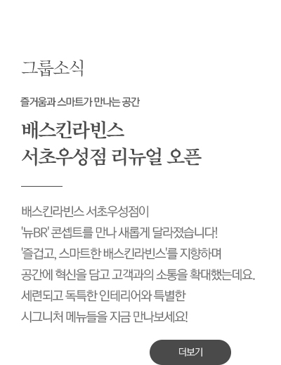 즐거움과 스마트가 만나는 공간
							배스킨라빈스 
							서초우성점 리뉴얼 오픈

							배스킨라빈스 서초우성점이 
							'뉴BR' 콘셉트를 만나 새롭게 달라졌습니다! 
							'즐겁고, 스마트한 배스킨라빈스'를 지향하며 
							공간에 혁신을 담고 고객과의 소통을 확대했는데요. 
							세련되고 독특한 인테리어와 배스킨라빈스 
							서초우성점에서만 맛볼 수 있는 메뉴들을 
							지금 만나보세요!
							