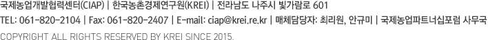 국제농업개발협력센터(CIAP) 한국농촌경제연구원(KREI) | 서울 특별시 동대문구 회기로 117-3 Tel : 02)3299-4170 Fax : 02)968-7340 E-mail : ciap@krei.re.kr | 매체담당자 최민정 | 국제농업파트너십포럼 사무국 | COPYRIGHT ALL RIGHTS RESERVED BY KREI SINCE 2015.