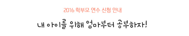 2016 학부모 연수 신청 안내 
내 아이를 위해 엄마부터 공부하자!