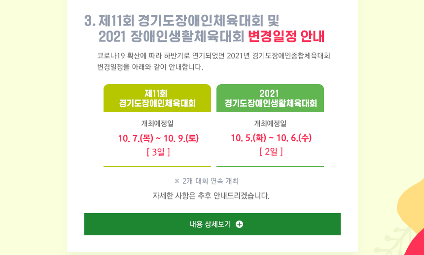 제11회 경기도장애인체육회 및 2021 경기도장애인생활체육대회 변경일정 안내입니다. 코로나19 확산에 따라 하반기로 연기되었던 2021년 경기도장애인종합체육대회 변경일정을 아래와 같이 안내합니다. 2021 경기도장애인생활체육대회는 10월5일부터6일까지, 제11회 경기도장애인체육대회 10월7일부터9일까지 2개 대회가 연속 개최됩니다.