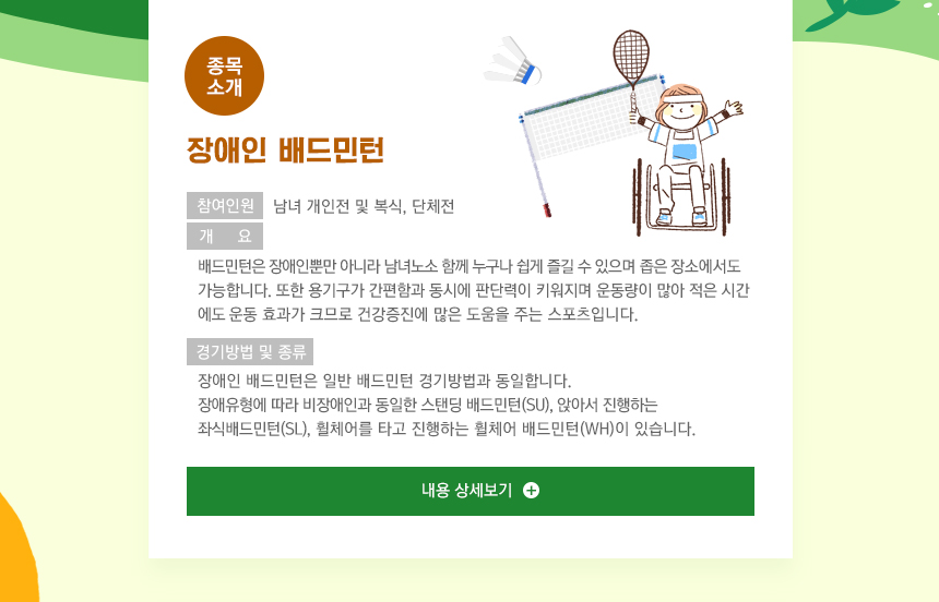 다음은 장애인 배드민턴 종목 소개입니다. 배드민턴은 장애인뿐만 아니라 남녀노소 함께 누구나 쉽게 즐길 수 있으며 좁은 장소에서도 가능합니다. 또한 용기구가 간편함과 동시에 판단력이 키워지며 운동량이 많아 적은 시간에도 운동 효과가 크므로 건강증진에 많은 도움을 주는 스포츠입니다. 경기방법은 일반 배드민턴 경기방법과 동일하며, 장애유형에 따라 비장애인과 동일한 스탠딩 배드민턴(SU), 앉아서 진행하는 좌식배드민턴(SL), 휠체어를 타고 진행하는 휠체어 배드민턴(WH)이 있습니다. 자세한 내용은 아래 ‘내용 상세보기’ 버튼을 눌러주세요 