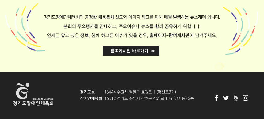 경기도장애인체육회의 공정한 체육문화 선도와 이미지 제고를 위해 매월 발행하는 뉴스레터 입니다. 본회의 주요행사를 안내하고, 주요이슈나 뉴스를 함께 공유하기 위합니다. 언제든 알고 싶은 정보, 함께 하고픈 이슈가 있을 경우, 홈페이지-참여게시판에 남겨주세요.